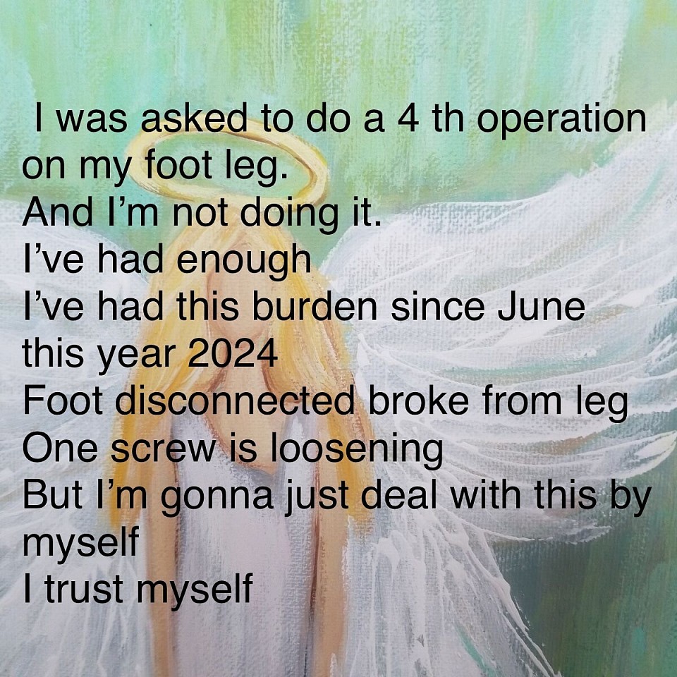 I was asked to do a 4 th operation on my foot leg. And I’m not doing it. I’ve had enough  I’ve had this burden since June this year 2024 Foot disconnected broke from leg One screw is loosening  But I’m gonna just deal with this by myself  I trust myself