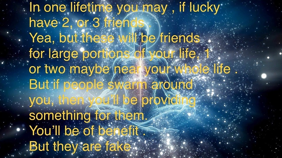 In one lifetime you may , if lucky have 2, or 3 friends . Yea, but these will be friends for large portions of your life, 1 or two maybe near your whole life . But if people swarm around you, then you’ll be providing something for them. You’ll be of benefit . But they are fake